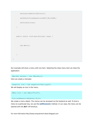 setLocationRelativeTo(null);
setDefaultCloseOperation(EXIT_ON_CLOSE);
setVisible(true);
}
public static void main(String[] args) {
new Menu();
}
}
Our example will show a menu with one item. Selecting the close menu item we close the
application.
JMenuBar menubar = new JMenuBar();
Here we create a menubar.
ImageIcon icon = new ImageIcon("exit.png");
We will display an icon in the menu.
JMenu file = new JMenu("File");
file.setMnemonic(KeyEvent.VK_F);
We create a menu object. The menus can be accessed via the keybord as well. To bind a
menu to a particular key, we use the setMnemonic method. In our case, the menu can be
opened with the ALT + F shortcut.
For more information http://www.computertech-dovari.blogspot.com
 