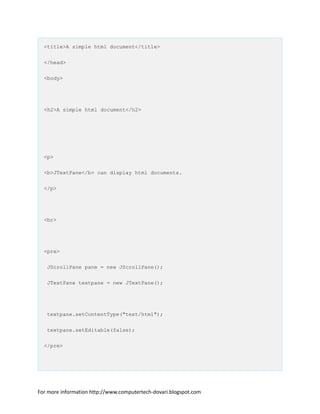 <title>A simple html document</title>
</head>
<body>
<h2>A simple html document</h2>
<p>
<b>JTextPane</b> can display html documents.
</p>
<br>
<pre>
JScrollPane pane = new JScrollPane();
JTextPane textpane = new JTextPane();
textpane.setContentType("text/html");
textpane.setEditable(false);
</pre>
For more information http://www.computertech-dovari.blogspot.com
 