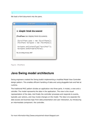 }
We load a html document into the pane.
Figure: JTextPane
Java Swing model architecture
Swing engineers created the Swing toolkit implementing a modified Model View Controller
design pattern. This enables efficient handling of data and using pluggable look and feel at
runtime.
The traditional MVC pattern divides an application into three parts. A model, a view and a
cotroller. The model represents the data in the application. The view is the visual
representation of the data. And finally the controller processes and responds to events,
typically user actions, and may invoke changes on the model. The idea is to separate the
data access and business logic from data presentation and user interaction, by introducing
an intermediate component: the controller.
For more information http://www.computertech-dovari.blogspot.com
 