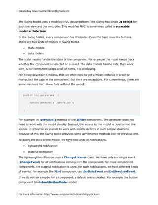 Created by dovari.sudheerkiran@gmail.com
The Swing toolkit uses a modified MVC design pattern. The Swing has single UI object for
both the view and the controller. This modified MVC is sometimes called a separable
model architecture.
In the Swing toolkit, every component has it's model. Even the basic ones like buttons.
There are two kinds of models in Swing toolkit.
• state models
• data models
The state models handle the state of the component. For example the model keeps track
whether the component is selected or pressed. The data models handle data, they work
with. A list component keeps a list of items, it is displaying.
For Swing developer it means, that we often need to get a model instance in order to
manipulate the data in the component. But there are exceptions. For convenience, there are
some methods that return data without the model.
public int getValue() {
return getModel().getValue();
}
For example the getValue() method of the JSlider component. The developer does not
need to work with the model directly. Instead, the access to the model is done behind the
scenes. It would be an overkill to work with models directly in such simple situations.
Because of this, the Swing tookit provides some convenience methods like the previous one.
To query the state of the model, we have two kinds of notifications.
• lightweight notification
• stateful notification
The lightweight notification uses a ChangeListener class. We have only one single event
(ChangeEvent) for all notifications coming from the component. For more complicated
components, the stateful notification is used. For such notifications, we have different kinds
of events. For example the JList component has ListDataEvent andListSelectionEvent.
If we do not set a model for a component, a default one is created. For example the button
component hasDefaultButtonModel model
For more information http://www.computertech-dovari.blogspot.com
 