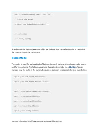 public JButton(String text, Icon icon) {
// Create the model
setModel(new DefaultButtonModel());
// initialize
init(text, icon);
}
If we look at the JButton.java source file, we find out, that the default model is created at
the construction of the component.
ButtonModel
The model is used for various kinds of buttons like push buttons, check boxes, radio boxes
and for menu items. The following example illustrates the model for a JButton. We can
manage only the state of the button, because no data can be associated with a push button.
import java.awt.event.ActionEvent;
import java.awt.event.ActionListener;
import javax.swing.DefaultButtonModel;
import javax.swing.JButton;
import javax.swing.JCheckBox;
import javax.swing.JFrame;
import javax.swing.JLabel;
For more information http://www.computertech-dovari.blogspot.com
 