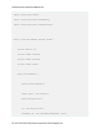 Created by dovari.sudheerkiran@gmail.com
import javax.swing.JPanel;
import javax.swing.event.ChangeEvent;
import javax.swing.event.ChangeListener;
public class ButtonModel extends JFrame {
private JButton ok;
private JLabel enabled;
private JLabel pressed;
private JLabel armed;
public ButtonModel() {
setTitle("ButtonModel");
JPanel panel = new JPanel();
panel.setLayout(null);
ok = new JButton("ok");
JCheckBox cb = new JCheckBox("Enabled", true);
For more information http://www.computertech-dovari.blogspot.com
 