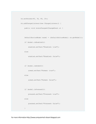 ok.setBounds(40, 30, 80, 25);
ok.addChangeListener(new ChangeListener() {
public void stateChanged(ChangeEvent e) {
DefaultButtonModel model = (DefaultButtonModel) ok.getModel();
if (model.isEnabled())
enabled.setText("Enabled: true");
else
enabled.setText("Enabled: false");
if (model.isArmed())
armed.setText("Armed: true");
else
armed.setText("Armed: false");
if (model.isPressed())
pressed.setText("Pressed: true");
else
pressed.setText("Pressed: false");
}
For more information http://www.computertech-dovari.blogspot.com
 