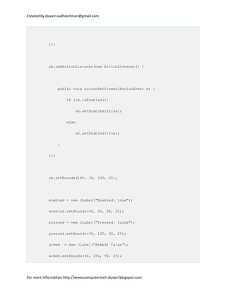 Created by dovari.sudheerkiran@gmail.com
});
cb.addActionListener(new ActionListener() {
public void actionPerformed(ActionEvent e) {
if (ok.isEnabled())
ok.setEnabled(false);
else
ok.setEnabled(true);
}
});
cb.setBounds(180, 30, 100, 25);
enabled = new JLabel("Enabled: true");
enabled.setBounds(40, 90, 90, 25);
pressed = new JLabel("Pressed: false");
pressed.setBounds(40, 120, 90, 25);
armed = new JLabel("Armed: false");
armed.setBounds(40, 150, 90, 25);
For more information http://www.computertech-dovari.blogspot.com
 