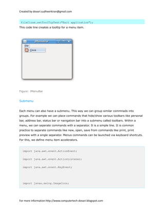 Created by dovari.sudheerkiran@gmail.com
fileClose.setToolTipText("Exit application");
This code line creates a tooltip for a menu item.
Figure: JMenuBar
Submenu
Each menu can also have a submenu. This way we can group similar commnads into
groups. For example we can place commands that hide/show various toolbars like personal
bar, address bar, status bar or navigation bar into a submenu called toolbars. Within a
menu, we can seperate commands with a separator. It is a simple line. It is common
practice to separate commands like new, open, save from commands like print, print
preview with a single separator. Menus commands can be launched via keyboard shortcuts.
For this, we define menu item accelerators.
import java.awt.event.ActionEvent;
import java.awt.event.ActionListener;
import java.awt.event.KeyEvent;
import javax.swing.ImageIcon;
For more information http://www.computertech-dovari.blogspot.com
 