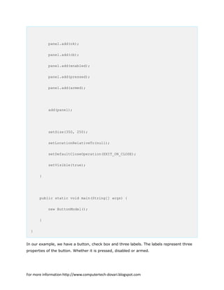 panel.add(ok);
panel.add(cb);
panel.add(enabled);
panel.add(pressed);
panel.add(armed);
add(panel);
setSize(350, 250);
setLocationRelativeTo(null);
setDefaultCloseOperation(EXIT_ON_CLOSE);
setVisible(true);
}
public static void main(String[] args) {
new ButtonModel();
}
}
In our example, we have a button, check box and three labels. The labels represent three
properties of the button. Whether it is pressed, disabled or armed.
For more information http://www.computertech-dovari.blogspot.com
 