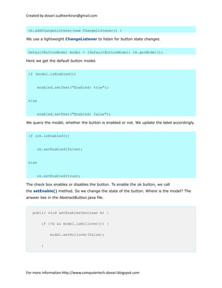 Created by dovari.sudheerkiran@gmail.com
ok.addChangeListener(new ChangeListener() {
We use a lightweight ChangeListener to listen for button state changes.
DefaultButtonModel model = (DefaultButtonModel) ok.getModel();
Here we get the default button model.
if (model.isEnabled())
enabled.setText("Enabled: true");
else
enabled.setText("Enabled: false");
We query the model, whether the button is enabled or not. We update the label accordingly.
if (ok.isEnabled())
ok.setEnabled(false);
else
ok.setEnabled(true);
The check box enables or disables the button. To enable the ok button, we call
the setEnable() method. So we change the state of the button. Where is the model? The
answer lies in the AbstractButton.java file.
public void setEnabled(boolean b) {
if (!b && model.isRollover()) {
model.setRollover(false);
}
For more information http://www.computertech-dovari.blogspot.com
 