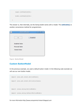 super.setEnabled(b);
model.setEnabled(b);
}
The answer is, that internally, we the Swing toolkit works with a model. The setEnable() is
another convenience method for programmers.
Figure: ButtonModel
Custom ButtonModel
In the previous example, we used a default button model. In the following code example we
will use our own button model.
import java.awt.event.ActionEvent;
import java.awt.event.ActionListener;
import javax.swing.ButtonModel;
import javax.swing.DefaultButtonModel;
For more information http://www.computertech-dovari.blogspot.com
 