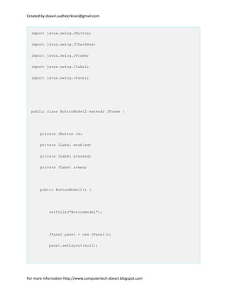 Created by dovari.sudheerkiran@gmail.com
import javax.swing.JButton;
import javax.swing.JCheckBox;
import javax.swing.JFrame;
import javax.swing.JLabel;
import javax.swing.JPanel;
public class ButtonModel2 extends JFrame {
private JButton ok;
private JLabel enabled;
private JLabel pressed;
private JLabel armed;
public ButtonModel2() {
setTitle("ButtonModel");
JPanel panel = new JPanel();
panel.setLayout(null);
For more information http://www.computertech-dovari.blogspot.com
 