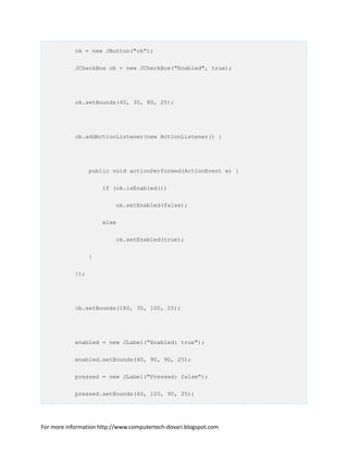 ok = new JButton("ok");
JCheckBox cb = new JCheckBox("Enabled", true);
ok.setBounds(40, 30, 80, 25);
cb.addActionListener(new ActionListener() {
public void actionPerformed(ActionEvent e) {
if (ok.isEnabled())
ok.setEnabled(false);
else
ok.setEnabled(true);
}
});
cb.setBounds(180, 30, 100, 25);
enabled = new JLabel("Enabled: true");
enabled.setBounds(40, 90, 90, 25);
pressed = new JLabel("Pressed: false");
pressed.setBounds(40, 120, 90, 25);
For more information http://www.computertech-dovari.blogspot.com
 