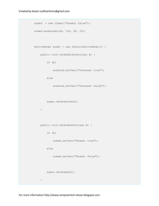 Created by dovari.sudheerkiran@gmail.com
armed = new JLabel("Armed: false");
armed.setBounds(40, 150, 90, 25);
ButtonModel model = new DefaultButtonModel() {
public void setEnabled(boolean b) {
if (b)
enabled.setText("Pressed: true");
else
enabled.setText("Pressed: false");
super.setEnabled(b);
}
public void setArmed(boolean b) {
if (b)
armed.setText("Armed: true");
else
armed.setText("Armed: false");
super.setArmed(b);
}
For more information http://www.computertech-dovari.blogspot.com
 