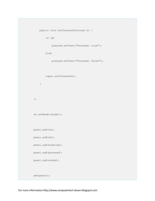 public void setPressed(boolean b) {
if (b)
pressed.setText("Pressed: true");
else
pressed.setText("Pressed: false");
super.setPressed(b);
}
};
ok.setModel(model);
panel.add(ok);
panel.add(cb);
panel.add(enabled);
panel.add(pressed);
panel.add(armed);
add(panel);
For more information http://www.computertech-dovari.blogspot.com
 