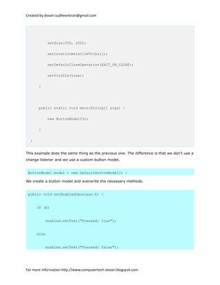 Created by dovari.sudheerkiran@gmail.com
setSize(350, 250);
setLocationRelativeTo(null);
setDefaultCloseOperation(EXIT_ON_CLOSE);
setVisible(true);
}
public static void main(String[] args) {
new ButtonModel2();
}
}
This example does the same thing as the previous one. The difference is that we don't use a
change listener and we use a custom button model.
ButtonModel model = new DefaultButtonModel() {
We create a button model and overwrite the necessary methods.
public void setEnabled(boolean b) {
if (b)
enabled.setText("Pressed: true");
else
enabled.setText("Pressed: false");
For more information http://www.computertech-dovari.blogspot.com
 
