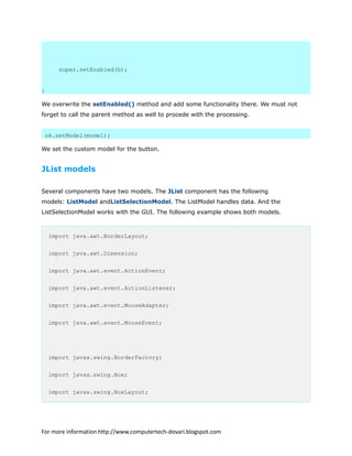 super.setEnabled(b);
}
We overwrite the setEnabled() method and add some functionality there. We must not
forget to call the parent method as well to procede with the processing.
ok.setModel(model);
We set the custom model for the button.
JList models
Several components have two models. The JList component has the following
models: ListModel andListSelectionModel. The ListModel handles data. And the
ListSelectionModel works with the GUI. The following example shows both models.
import java.awt.BorderLayout;
import java.awt.Dimension;
import java.awt.event.ActionEvent;
import java.awt.event.ActionListener;
import java.awt.event.MouseAdapter;
import java.awt.event.MouseEvent;
import javax.swing.BorderFactory;
import javax.swing.Box;
import javax.swing.BoxLayout;
For more information http://www.computertech-dovari.blogspot.com
 
