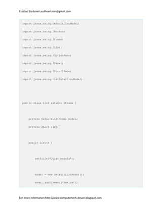 Created by dovari.sudheerkiran@gmail.com
import javax.swing.DefaultListModel;
import javax.swing.JButton;
import javax.swing.JFrame;
import javax.swing.JList;
import javax.swing.JOptionPane;
import javax.swing.JPanel;
import javax.swing.JScrollPane;
import javax.swing.ListSelectionModel;
public class List extends JFrame {
private DefaultListModel model;
private JList list;
public List() {
setTitle("JList models");
model = new DefaultListModel();
model.addElement("Amelie");
For more information http://www.computertech-dovari.blogspot.com
 