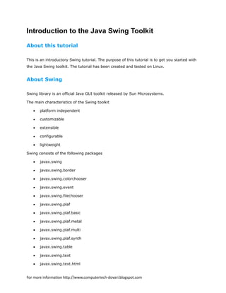 Introduction to the Java Swing Toolkit
About this tutorial
This is an introductory Swing tutorial. The purpose of this tutorial is to get you started with
the Java Swing toolkit. The tutorial has been created and tested on Linux.
About Swing
Swing library is an official Java GUI toolkit released by Sun Microsystems.
The main characteristics of the Swing toolkit
• platform independent
• customizable
• extensible
• configurable
• lightweight
Swing consists of the following packages
• javax.swing
• javax.swing.border
• javax.swing.colorchooser
• javax.swing.event
• javax.swing.filechooser
• javax.swing.plaf
• javax.swing.plaf.basic
• javax.swing.plaf.metal
• javax.swing.plaf.multi
• javax.swing.plaf.synth
• javax.swing.table
• javax.swing.text
• javax.swing.text.html
For more information http://www.computertech-dovari.blogspot.com
 