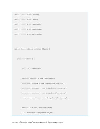 import javax.swing.JFrame;
import javax.swing.JMenu;
import javax.swing.JMenuBar;
import javax.swing.JMenuItem;
import javax.swing.KeyStroke;
public class Submenu extends JFrame {
public Submenu() {
setTitle("Submenu");
JMenuBar menubar = new JMenuBar();
ImageIcon iconNew = new ImageIcon("new.png");
ImageIcon iconOpen = new ImageIcon("open.png");
ImageIcon iconSave = new ImageIcon("save.png");
ImageIcon iconClose = new ImageIcon("exit.png");
JMenu file = new JMenu("File");
file.setMnemonic(KeyEvent.VK_F);
For more information http://www.computertech-dovari.blogspot.com
 