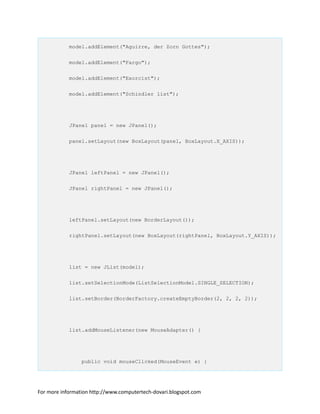 model.addElement("Aguirre, der Zorn Gottes");
model.addElement("Fargo");
model.addElement("Exorcist");
model.addElement("Schindler list");
JPanel panel = new JPanel();
panel.setLayout(new BoxLayout(panel, BoxLayout.X_AXIS));
JPanel leftPanel = new JPanel();
JPanel rightPanel = new JPanel();
leftPanel.setLayout(new BorderLayout());
rightPanel.setLayout(new BoxLayout(rightPanel, BoxLayout.Y_AXIS));
list = new JList(model);
list.setSelectionMode(ListSelectionModel.SINGLE_SELECTION);
list.setBorder(BorderFactory.createEmptyBorder(2, 2, 2, 2));
list.addMouseListener(new MouseAdapter() {
public void mouseClicked(MouseEvent e) {
For more information http://www.computertech-dovari.blogspot.com
 