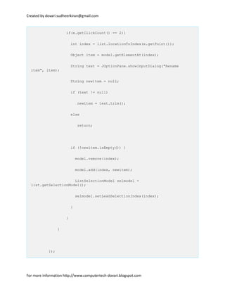 Created by dovari.sudheerkiran@gmail.com
if(e.getClickCount() == 2){
int index = list.locationToIndex(e.getPoint());
Object item = model.getElementAt(index);
String text = JOptionPane.showInputDialog("Rename
item", item);
String newitem = null;
if (text != null)
newitem = text.trim();
else
return;
if (!newitem.isEmpty()) {
model.remove(index);
model.add(index, newitem);
ListSelectionModel selmodel =
list.getSelectionModel();
selmodel.setLeadSelectionIndex(index);
}
}
}
});
For more information http://www.computertech-dovari.blogspot.com
 
