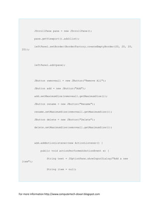JScrollPane pane = new JScrollPane();
pane.getViewport().add(list);
leftPanel.setBorder(BorderFactory.createEmptyBorder(20, 20, 20,
20));
leftPanel.add(pane);
JButton removeall = new JButton("Remove All");
JButton add = new JButton("Add");
add.setMaximumSize(removeall.getMaximumSize());
JButton rename = new JButton("Rename");
rename.setMaximumSize(removeall.getMaximumSize());
JButton delete = new JButton("Delete");
delete.setMaximumSize(removeall.getMaximumSize());
add.addActionListener(new ActionListener() {
public void actionPerformed(ActionEvent e) {
String text = JOptionPane.showInputDialog("Add a new
item");
String item = null;
For more information http://www.computertech-dovari.blogspot.com
 
