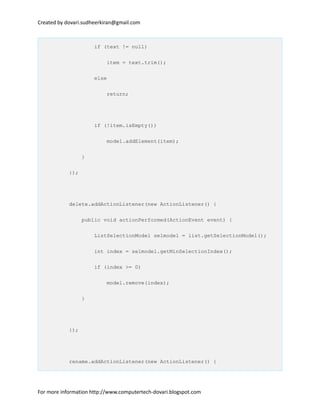 Created by dovari.sudheerkiran@gmail.com
if (text != null)
item = text.trim();
else
return;
if (!item.isEmpty())
model.addElement(item);
}
});
delete.addActionListener(new ActionListener() {
public void actionPerformed(ActionEvent event) {
ListSelectionModel selmodel = list.getSelectionModel();
int index = selmodel.getMinSelectionIndex();
if (index >= 0)
model.remove(index);
}
});
rename.addActionListener(new ActionListener() {
For more information http://www.computertech-dovari.blogspot.com
 