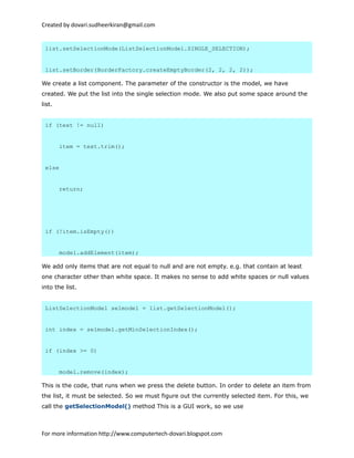 Created by dovari.sudheerkiran@gmail.com
list.setSelectionMode(ListSelectionModel.SINGLE_SELECTION);
list.setBorder(BorderFactory.createEmptyBorder(2, 2, 2, 2));
We create a list component. The parameter of the constructor is the model, we have
created. We put the list into the single selection mode. We also put some space around the
list.
if (text != null)
item = text.trim();
else
return;
if (!item.isEmpty())
model.addElement(item);
We add only items that are not equal to null and are not empty. e.g. that contain at least
one character other than white space. It makes no sense to add white spaces or null values
into the list.
ListSelectionModel selmodel = list.getSelectionModel();
int index = selmodel.getMinSelectionIndex();
if (index >= 0)
model.remove(index);
This is the code, that runs when we press the delete button. In order to delete an item from
the list, it must be selected. So we must figure out the currently selected item. For this, we
call the getSelectionModel() method This is a GUI work, so we use
For more information http://www.computertech-dovari.blogspot.com
 