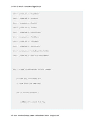 Created by dovari.sudheerkiran@gmail.com
import javax.swing.ImageIcon;
import javax.swing.JButton;
import javax.swing.JFrame;
import javax.swing.JPanel;
import javax.swing.JScrollPane;
import javax.swing.JTextPane;
import javax.swing.JToolBar;
import javax.swing.text.Style;
import javax.swing.text.StyleConstants;
import javax.swing.text.StyledDocument;
public class DocumentModel extends JFrame {
private StyledDocument doc;
private JTextPane textpane;
public DocumentModel() {
setTitle("Document Model");
For more information http://www.computertech-dovari.blogspot.com
 