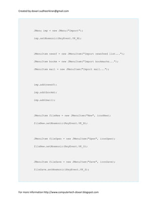 Created by dovari.sudheerkiran@gmail.com
JMenu imp = new JMenu("Import");
imp.setMnemonic(KeyEvent.VK_M);
JMenuItem newsf = new JMenuItem("Import newsfeed list...");
JMenuItem bookm = new JMenuItem("Import bookmarks...");
JMenuItem mail = new JMenuItem("Import mail...");
imp.add(newsf);
imp.add(bookm);
imp.add(mail);
JMenuItem fileNew = new JMenuItem("New", iconNew);
fileNew.setMnemonic(KeyEvent.VK_N);
JMenuItem fileOpen = new JMenuItem("Open", iconOpen);
fileNew.setMnemonic(KeyEvent.VK_O);
JMenuItem fileSave = new JMenuItem("Save", iconSave);
fileSave.setMnemonic(KeyEvent.VK_S);
For more information http://www.computertech-dovari.blogspot.com
 