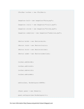 JToolBar toolbar = new JToolBar();
ImageIcon bold = new ImageIcon("bold.png");
ImageIcon italic = new ImageIcon("italic.png");
ImageIcon strike = new ImageIcon("strike.png");
ImageIcon underline = new ImageIcon("underline.png");
JButton boldb = new JButton(bold);
JButton italb = new JButton(italic);
JButton strib = new JButton(strike);
JButton undeb = new JButton(underline);
toolbar.add(boldb);
toolbar.add(italb);
toolbar.add(strib);
toolbar.add(undeb);
add(toolbar, BorderLayout.NORTH);
JPanel panel = new JPanel();
panel.setLayout(new BorderLayout());
For more information http://www.computertech-dovari.blogspot.com
 