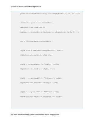 Created by dovari.sudheerkiran@gmail.com
panel.setBorder(BorderFactory.createEmptyBorder(20, 20, 20, 20));
JScrollPane pane = new JScrollPane();
textpane = new JTextPane();
textpane.setBorder(BorderFactory.createEmptyBorder(8, 8, 8, 8));
doc = textpane.getStyledDocument();
Style style = textpane.addStyle("Bold", null);
StyleConstants.setBold(style, true);
style = textpane.addStyle("Italic", null);
StyleConstants.setItalic(style, true);
style = textpane.addStyle("Underline", null);
StyleConstants.setUnderline(style, true);
style = textpane.addStyle("Strike", null);
StyleConstants.setStrikeThrough(style, true);
For more information http://www.computertech-dovari.blogspot.com
 