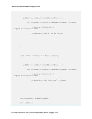 Created by dovari.sudheerkiran@gmail.com
public void actionPerformed(ActionEvent e) {
doc.setCharacterAttributes(textpane.getSelectionStart(),
textpane.getSelectionEnd() -
textpane.getSelectionStart(),
textpane.getStyle("Strike"), false);
}
});
undeb.addActionListener(new ActionListener() {
public void actionPerformed(ActionEvent e) {
doc.setCharacterAttributes(textpane.getSelectionStart(),
textpane.getSelectionEnd() -
textpane.getSelectionStart(),
textpane.getStyle("Underline"), false);
}
});
pane.getViewport().add(textpane);
panel.add(pane);
For more information http://www.computertech-dovari.blogspot.com
 