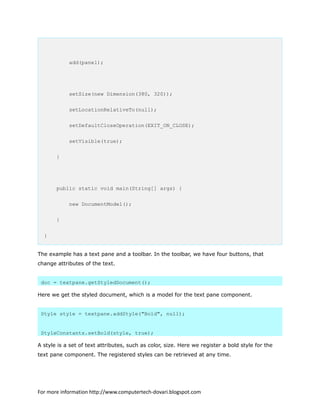 add(panel);
setSize(new Dimension(380, 320));
setLocationRelativeTo(null);
setDefaultCloseOperation(EXIT_ON_CLOSE);
setVisible(true);
}
public static void main(String[] args) {
new DocumentModel();
}
}
The example has a text pane and a toolbar. In the toolbar, we have four buttons, that
change attributes of the text.
doc = textpane.getStyledDocument();
Here we get the styled document, which is a model for the text pane component.
Style style = textpane.addStyle("Bold", null);
StyleConstants.setBold(style, true);
A style is a set of text attributes, such as color, size. Here we register a bold style for the
text pane component. The registered styles can be retrieved at any time.
For more information http://www.computertech-dovari.blogspot.com
 