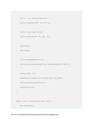 button = new JButton("Button");
button.setBounds(200, 50, 90, 25);
field = new JTextField();
field.setBounds(30, 50, 150, 25);
add(button);
add(field);
field.setDragEnabled(true);
button.setTransferHandler(new TransferHandler("text"));
setSize(330, 150);
setDefaultCloseOperation(JFrame.EXIT_ON_CLOSE);
setLocationRelativeTo(null);
setVisible(true);
}
public static void main(String[] args) {
new SimpleDnD();
For more information http://www.computertech-dovari.blogspot.com
 