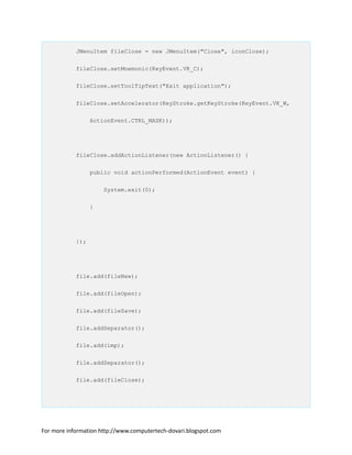 JMenuItem fileClose = new JMenuItem("Close", iconClose);
fileClose.setMnemonic(KeyEvent.VK_C);
fileClose.setToolTipText("Exit application");
fileClose.setAccelerator(KeyStroke.getKeyStroke(KeyEvent.VK_W,
ActionEvent.CTRL_MASK));
fileClose.addActionListener(new ActionListener() {
public void actionPerformed(ActionEvent event) {
System.exit(0);
}
});
file.add(fileNew);
file.add(fileOpen);
file.add(fileSave);
file.addSeparator();
file.add(imp);
file.addSeparator();
file.add(fileClose);
For more information http://www.computertech-dovari.blogspot.com
 