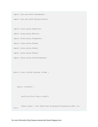 import java.awt.event.MouseEvent;
import java.awt.event.MouseListener;
import javax.swing.ImageIcon;
import javax.swing.JButton;
import javax.swing.JComponent;
import javax.swing.JFrame;
import javax.swing.JLabel;
import javax.swing.JPanel;
import javax.swing.TransferHandler;
public class IconDnD extends JFrame {
public IconDnD() {
setTitle("Icon Drag & Drop");
JPanel panel = new JPanel(new FlowLayout(FlowLayout.LEFT, 50,
15));
For more information http://www.computertech-dovari.blogspot.com
 