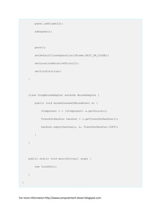 panel.add(label2);
add(panel);
pack();
setDefaultCloseOperation(JFrame.EXIT_ON_CLOSE);
setLocationRelativeTo(null);
setVisible(true);
}
class DragMouseAdapter extends MouseAdapter {
public void mousePressed(MouseEvent e) {
JComponent c = (JComponent) e.getSource();
TransferHandler handler = c.getTransferHandler();
handler.exportAsDrag(c, e, TransferHandler.COPY);
}
}
public static void main(String[] args) {
new IconDnD();
}
}
For more information http://www.computertech-dovari.blogspot.com
 