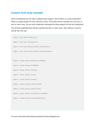 Custom JList drop example
Some components do not have a default drop support. One of them is a JList component.
There is a good reason for this. We don't know, if the data will be inserted into one row, or
two or more rows. So we must implement manually the drop support for the list component.
The comma separated text will be inserted into two or more rows. Text without a comma
will go into one row.
import java.awt.Dimension;
import java.awt.FlowLayout;
import java.awt.datatransfer.DataFlavor;
import java.awt.datatransfer.Transferable;
import javax.swing.DefaultListModel;
import javax.swing.DropMode;
import javax.swing.JFrame;
import javax.swing.JList;
import javax.swing.JPanel;
import javax.swing.JScrollPane;
import javax.swing.JTextField;
import javax.swing.ListSelectionModel;
import javax.swing.TransferHandler;
For more information http://www.computertech-dovari.blogspot.com
 