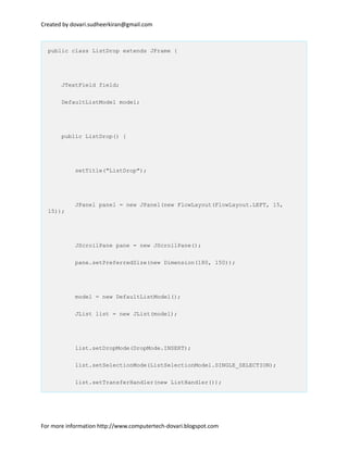 Created by dovari.sudheerkiran@gmail.com
public class ListDrop extends JFrame {
JTextField field;
DefaultListModel model;
public ListDrop() {
setTitle("ListDrop");
JPanel panel = new JPanel(new FlowLayout(FlowLayout.LEFT, 15,
15));
JScrollPane pane = new JScrollPane();
pane.setPreferredSize(new Dimension(180, 150));
model = new DefaultListModel();
JList list = new JList(model);
list.setDropMode(DropMode.INSERT);
list.setSelectionMode(ListSelectionModel.SINGLE_SELECTION);
list.setTransferHandler(new ListHandler());
For more information http://www.computertech-dovari.blogspot.com
 