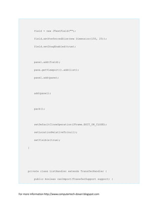 field = new JTextField("");
field.setPreferredSize(new Dimension(150, 25));
field.setDragEnabled(true);
panel.add(field);
pane.getViewport().add(list);
panel.add(pane);
add(panel);
pack();
setDefaultCloseOperation(JFrame.EXIT_ON_CLOSE);
setLocationRelativeTo(null);
setVisible(true);
}
private class ListHandler extends TransferHandler {
public boolean canImport(TransferSupport support) {
For more information http://www.computertech-dovari.blogspot.com
 