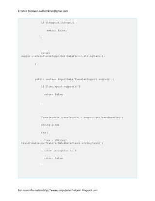 Created by dovari.sudheerkiran@gmail.com
if (!support.isDrop()) {
return false;
}
return
support.isDataFlavorSupported(DataFlavor.stringFlavor);
}
public boolean importData(TransferSupport support) {
if (!canImport(support)) {
return false;
}
Transferable transferable = support.getTransferable();
String line;
try {
line = (String)
transferable.getTransferData(DataFlavor.stringFlavor);
} catch (Exception e) {
return false;
}
For more information http://www.computertech-dovari.blogspot.com
 