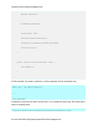 Created by dovari.sudheerkiran@gmail.com
menubar.add(file);
setJMenuBar(menubar);
setSize(360, 250);
setLocationRelativeTo(null);
setDefaultCloseOperation(EXIT_ON_CLOSE);
setVisible(true);
}
public static void main(String[] args) {
new Submenu();
}
}
In this example, we create a submenu, a menu separator and an accelerator key.
JMenu imp = new JMenu("Import");
...
file.add(imp);
A submenu is just like any other normal menu. It is created the same way. We simply add a
menu to existing menu.
fileClose.setAccelerator(KeyStroke.getKeyStroke(KeyEvent.VK_W,
For more information http://www.computertech-dovari.blogspot.com
 