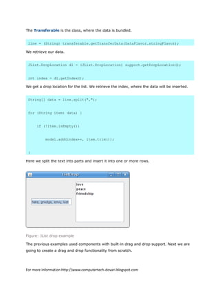 The Transferable is the class, where the data is bundled.
line = (String) transferable.getTransferData(DataFlavor.stringFlavor);
We retrieve our data.
JList.DropLocation dl = (JList.DropLocation) support.getDropLocation();
int index = dl.getIndex();
We get a drop location for the list. We retrieve the index, where the data will be inserted.
String[] data = line.split(",");
for (String item: data) {
if (!item.isEmpty())
model.add(index++, item.trim());
}
Here we split the text into parts and insert it into one or more rows.
Figure: JList drop example
The previous examples used components with built-in drag and drop support. Next we are
going to create a drag and drop functionality from scratch.
For more information http://www.computertech-dovari.blogspot.com
 