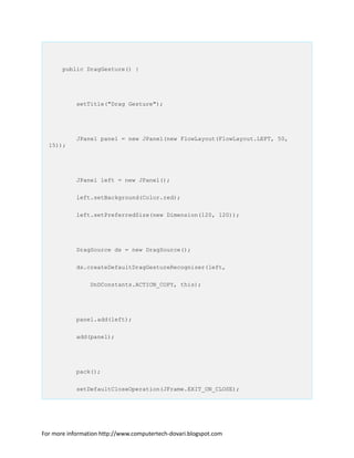 public DragGesture() {
setTitle("Drag Gesture");
JPanel panel = new JPanel(new FlowLayout(FlowLayout.LEFT, 50,
15));
JPanel left = new JPanel();
left.setBackground(Color.red);
left.setPreferredSize(new Dimension(120, 120));
DragSource ds = new DragSource();
ds.createDefaultDragGestureRecognizer(left,
DnDConstants.ACTION_COPY, this);
panel.add(left);
add(panel);
pack();
setDefaultCloseOperation(JFrame.EXIT_ON_CLOSE);
For more information http://www.computertech-dovari.blogspot.com
 