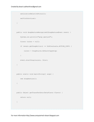 Created by dovari.sudheerkiran@gmail.com
setLocationRelativeTo(null);
setVisible(true);
}
public void dragGestureRecognized(DragGestureEvent event) {
System.out.println("grag gesture");
Cursor cursor = null;
if (event.getDragAction() == DnDConstants.ACTION_COPY) {
cursor = DragSource.DefaultCopyDrop;
}
event.startDrag(cursor, this);
}
public static void main(String[] args) {
new DragGesture();
}
public Object getTransferData(DataFlavor flavor) {
return null;
}
For more information http://www.computertech-dovari.blogspot.com
 