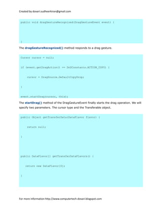 Created by dovari.sudheerkiran@gmail.com
public void dragGestureRecognized(DragGestureEvent event) {
}
The dragGestureRecognized() method responds to a drag gesture.
Cursor cursor = null;
if (event.getDragAction() == DnDConstants.ACTION_COPY) {
cursor = DragSource.DefaultCopyDrop;
}
event.startDrag(cursor, this);
The startDrag() method of the DragGestureEvent finally starts the drag operation. We will
specify two parameters. The cursor type and the Transferable object.
public Object getTransferData(DataFlavor flavor) {
return null;
}
public DataFlavor[] getTransferDataFlavors() {
return new DataFlavor[0];
}
For more information http://www.computertech-dovari.blogspot.com
 