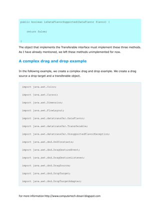 public boolean isDataFlavorSupported(DataFlavor flavor) {
return false;
}
The object that implements the Transferable interface must implement these three methods.
As I have already mentioned, we left these methods unimplemented for now.
A complex drag and drop example
In the following example, we create a complex drag and drop example. We create a drag
source a drop target and a transferable object.
import java.awt.Color;
import java.awt.Cursor;
import java.awt.Dimension;
import java.awt.FlowLayout;
import java.awt.datatransfer.DataFlavor;
import java.awt.datatransfer.Transferable;
import java.awt.datatransfer.UnsupportedFlavorException;
import java.awt.dnd.DnDConstants;
import java.awt.dnd.DragGestureEvent;
import java.awt.dnd.DragGestureListener;
import java.awt.dnd.DragSource;
import java.awt.dnd.DropTarget;
import java.awt.dnd.DropTargetAdapter;
For more information http://www.computertech-dovari.blogspot.com
 