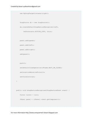 Created by dovari.sudheerkiran@gmail.com
new MyDropTargetListener(right);
DragSource ds = new DragSource();
ds.createDefaultDragGestureRecognizer(left,
DnDConstants.ACTION_COPY, this);
panel.add(openb);
panel.add(left);
panel.add(right);
add(panel);
pack();
setDefaultCloseOperation(JFrame.EXIT_ON_CLOSE);
setLocationRelativeTo(null);
setVisible(true);
}
public void dragGestureRecognized(DragGestureEvent event) {
Cursor cursor = null;
JPanel panel = (JPanel) event.getComponent();
For more information http://www.computertech-dovari.blogspot.com
 
