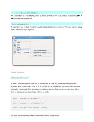 ActionEvent.CTRL_MASK));
An accelerator is a key shortcut that launches a menu item. In our case, by pressing Ctrl +
W we close the application.
file.addSeparator();
A separator is a vertical line that visually separates the menu items. This way we can group
items into some logical places.
Figure: Submenu
JCheckBoxMenuItem
A menu item that can be selected or deselected. If selected, the menu item typically
appears with a checkmark next to it. If unselected or deselected, the menu item appears
without a checkmark. Like a regular menu item, a check box menu item can have either
text or a graphic icon associated with it, or both.
import java.awt.BorderLayout;
import java.awt.event.ActionEvent;
import java.awt.event.ActionListener;
For more information http://www.computertech-dovari.blogspot.com
 
