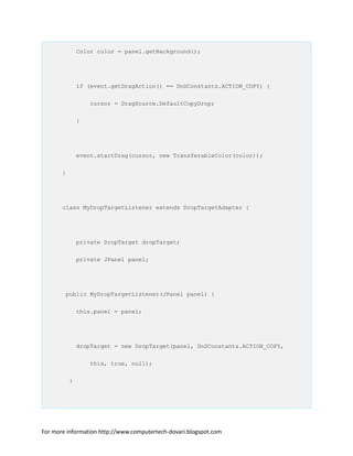 Color color = panel.getBackground();
if (event.getDragAction() == DnDConstants.ACTION_COPY) {
cursor = DragSource.DefaultCopyDrop;
}
event.startDrag(cursor, new TransferableColor(color));
}
class MyDropTargetListener extends DropTargetAdapter {
private DropTarget dropTarget;
private JPanel panel;
public MyDropTargetListener(JPanel panel) {
this.panel = panel;
dropTarget = new DropTarget(panel, DnDConstants.ACTION_COPY,
this, true, null);
}
For more information http://www.computertech-dovari.blogspot.com
 