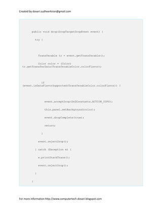 Created by dovari.sudheerkiran@gmail.com
public void drop(DropTargetDropEvent event) {
try {
Transferable tr = event.getTransferable();
Color color = (Color)
tr.getTransferData(TransferableColor.colorFlavor);
if
(event.isDataFlavorSupported(TransferableColor.colorFlavor)) {
event.acceptDrop(DnDConstants.ACTION_COPY);
this.panel.setBackground(color);
event.dropComplete(true);
return;
}
event.rejectDrop();
} catch (Exception e) {
e.printStackTrace();
event.rejectDrop();
}
}
For more information http://www.computertech-dovari.blogspot.com
 